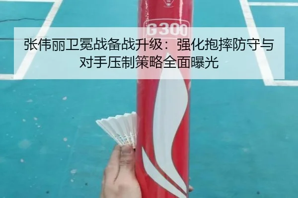 张伟丽卫冕战备战升级：强化抱摔防守与对手压制策略全面曝光